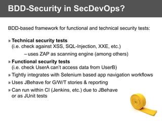 BDD-Security in SecDevOps?
BDD-based framework for functional and technical security tests:
» Technical security tests  
(i.e. check against XSS, SQL-Injection, XXE, etc.)
– uses ZAP as scanning engine (among others)
» Functional security tests  
(i.e. check UserA can’t access data from UserB)
» Tightly integrates with Selenium based app navigation workflows
» Uses JBehave for G/W/T stories & reporting
» Can run within CI (Jenkins, etc.) due to JBehave
or as JUnit tests
 