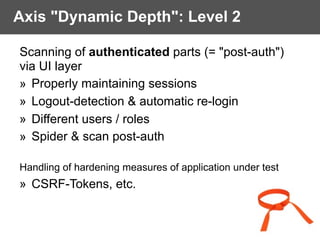 Axis "Dynamic Depth": Level 2
Scanning of authenticated parts (= "post-auth")
via UI layer
» Properly maintaining sessions
» Logout-detection & automatic re-login
» Different users / roles
» Spider & scan post-auth 
Handling of hardening measures of application under test
» CSRF-Tokens, etc.
 