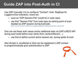 Guide ZAP into Post-Auth in CI
Use ZAP manually (1x) to configure "Context": Auth, RegExps for  
Logged-In/Out Indicators, Users etc.
– save as "ZAP Session-File" (could be in code repo)
– use that "Session-File" from code repo as starting point of scan  
(loaded as ZAP session during build job).  
Note: Current version of ZAP has a bugfix pending for loading creds from session file
One can set these auth values and/or additional data via ZAP’s REST-API
during each build before scan starts (from Jenkins/Maven/…)
– use that to define current active session etc. during spider & scan
Also Scripts in JavaScript or Zest can be registered in ZAP context  
to programmatically give authentication to ZAP
 