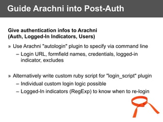 Guide Arachni into Post-Auth
Give authentication infos to Arachni
(Auth, Logged-In Indicators, Users)
» Use Arachni "autologin" plugin to specify via command line
– Login URL, formfield names, credentials, logged-in
indicator, excludes
» Alternatively write custom ruby script for "login_script" plugin
– Individual custom login logic possible
– Logged-In indicators (RegExp) to know when to re-login
 
 