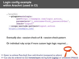 ./arachni  
--plugin=autologin: 
url=https://example.com/login.action, 
parameters='j_username=foo&j_password=bar', 
check='Logout'  
--scope-exclude-pattern=logout.action  
https://example.com/
Login config example
within Arachni (used in CI)
Or individual ruby script if more custom login logic required…
Eventually also --session-check-url & --session-check-pattern
>> Easier to achieve Post-Auth Scan with Arachni (compared to others) 
>> Can also be ordered via CLI remote/async during build (nightly) or scheduled (WebUI)
 