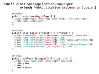 public class ShopApplicationScanHelper
extends WebApplication implements ILogin {
@Override
public void openLoginPage() {
driver.get(Config.getInstance().getBaseUrl() + "customer/login");
verifyTextPresent("Login");
}
@Override
public void login(Credentials credentials) {
UserPassCredentials creds = new UserPassCredentials(credentials);
driver.findElement(By.id("username")).clear();
driver.findElement(By.id("username")).sendKeys(creds.getUsername());
driver.findElement(By.id("password")).clear();
driver.findElement(By.id("password")).sendKeys(creds.getPassword());
driver.findElement(By.name("_action_login")).click();
}
@Override
public boolean isLoggedIn(String role) {
if (driver.getPageSource().contains("My Account")) {
return true;
} else {
return false;
}
 