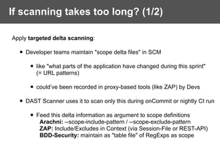 Apply targeted delta scanning:
• Developer teams maintain "scope delta files" in SCM
• like "what parts of the application have changed during this sprint"  
(= URL patterns)
• could’ve been recorded in proxy-based tools (like ZAP) by Devs
• DAST Scanner uses it to scan only this during onCommit or nightly CI run
• Feed this delta information as argument to scope definitions 
Arachni: --scope-include-pattern / --scope-exclude-pattern 
ZAP: Include/Excludes in Context (via Session-File or REST-API) 
BDD-Security: maintain as "table file" of RegExps as scope
If scanning takes too long? (1/2)
 