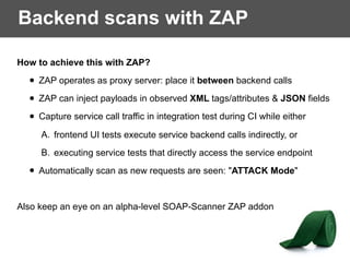 Backend scans with ZAP
How to achieve this with ZAP?
• ZAP operates as proxy server: place it between backend calls
• ZAP can inject payloads in observed XML tags/attributes & JSON fields
• Capture service call traffic in integration test during CI while either
A. frontend UI tests execute service backend calls indirectly, or
B. executing service tests that directly access the service endpoint
• Automatically scan as new requests are seen: "ATTACK Mode"
Also keep an eye on an alpha-level SOAP-Scanner ZAP addon
 