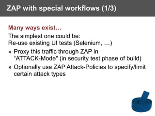 ZAP with special workflows (1/3)
Many ways exist…
The simplest one could be:  
Re-use existing UI tests (Selenium, …)
» Proxy this traffic through ZAP in
“ATTACK-Mode" (in security test phase of build)
» Optionally use ZAP Attack-Policies to specify/limit
certain attack types
 