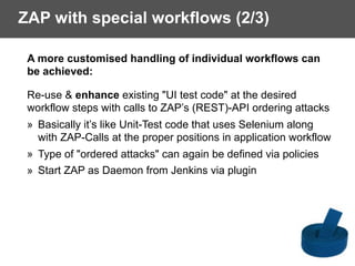 ZAP with special workflows (2/3)
A more customised handling of individual workflows can
be achieved:
Re-use & enhance existing "UI test code" at the desired 
workflow steps with calls to ZAP’s (REST)-API ordering attacks
» Basically it’s like Unit-Test code that uses Selenium along  
with ZAP-Calls at the proper positions in application workflow
» Type of "ordered attacks" can again be defined via policies
» Start ZAP as Daemon from Jenkins via plugin
 