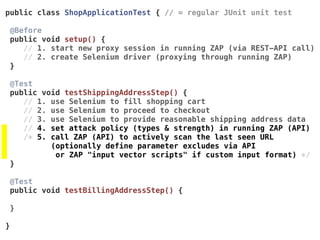 public class ShopApplicationTest { // = regular JUnit unit test
@Before 
public void setup() {
// 1. start new proxy session in running ZAP (via REST-API call)
// 2. create Selenium driver (proxying through running ZAP)
}
@Test 
public void testShippingAddressStep() {
// 1. use Selenium to fill shopping cart
// 2. use Selenium to proceed to checkout
// 3. use Selenium to provide reasonable shipping address data
// 4. set attack policy (types & strength) in running ZAP (API)
/* 5. call ZAP (API) to actively scan the last seen URL
(optionally define parameter excludes via API  
or ZAP "input vector scripts" if custom input format) */
}
@Test 
public void testBillingAddressStep() {
}
}
 