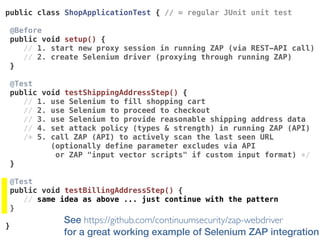 See https://github.com/continuumsecurity/zap-webdriver  
for a great working example of Selenium ZAP integration
public class ShopApplicationTest { // = regular JUnit unit test
@Before 
public void setup() {
// 1. start new proxy session in running ZAP (via REST-API call)
// 2. create Selenium driver (proxying through running ZAP)
}
@Test 
public void testShippingAddressStep() {
// 1. use Selenium to fill shopping cart
// 2. use Selenium to proceed to checkout
// 3. use Selenium to provide reasonable shipping address data
// 4. set attack policy (types & strength) in running ZAP (API)
/* 5. call ZAP (API) to actively scan the last seen URL
(optionally define parameter excludes via API  
or ZAP "input vector scripts" if custom input format) */
}
@Test 
public void testBillingAddressStep() {
// same idea as above ... just continue with the pattern
}
}
 