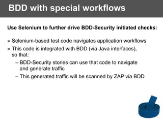 BDD with special workflows
Use Selenium to further drive BDD-Security initiated checks:
» Selenium-based test code navigates application workflows
» This code is integrated with BDD (via Java interfaces),
so that:
– BDD-Security stories can use that code to navigate  
and generate traffic
– This generated traffic will be scanned by ZAP via BDD
 