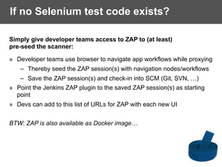 If no Selenium test code exists?
Simply give developer teams access to ZAP to (at least)
pre-seed the scanner:
» Developer teams use browser to navigate app workflows while proxying
– Thereby seed the ZAP session(s) with navigation nodes/workflows
– Save the ZAP session(s) and check-in into SCM (Git, SVN, …)
» Point the Jenkins ZAP plugin to the saved ZAP session(s) as starting
point
» Devs can add to this list of URLs for ZAP with each new UI
BTW: ZAP is also available as Docker image…
 