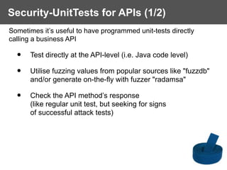 Sometimes it’s useful to have programmed unit-tests directly  
calling a business API
• Test directly at the API-level (i.e. Java code level)
• Utilise fuzzing values from popular sources like "fuzzdb"  
and/or generate on-the-fly with fuzzer "radamsa"
• Check the API method’s response  
(like regular unit test, but seeking for signs  
of successful attack tests)
Security-UnitTests for APIs (1/2)
 
