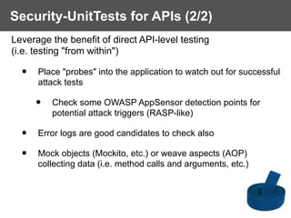 Security-UnitTests for APIs (2/2)
Leverage the benefit of direct API-level testing  
(i.e. testing "from within")
• Place "probes" into the application to watch out for successful
attack tests
• Check some OWASP AppSensor detection points for
potential attack triggers (RASP-like)
• Error logs are good candidates to check also
• Mock objects (Mockito, etc.) or weave aspects (AOP)
collecting data (i.e. method calls and arguments, etc.)
 