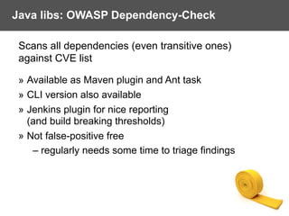 Java libs: OWASP Dependency-Check
Scans all dependencies (even transitive ones)  
against CVE list
» Available as Maven plugin and Ant task
» CLI version also available
» Jenkins plugin for nice reporting  
(and build breaking thresholds)
» Not false-positive free
– regularly needs some time to triage findings
 
