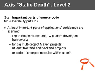 Axis "Static Depth": Level 2
Scan important parts of source code
for vulnerability patterns
» At least important parts of applications’ codebases are
scanned
– like in-house reused code & custom developed
frameworks
– for big multi-project Maven projects:  
at least frontend and backend projects
– or code of changed modules within a sprint
 