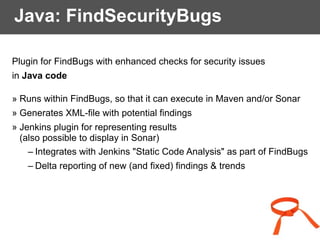 Java: FindSecurityBugs
Plugin for FindBugs with enhanced checks for security issues
in Java code
» Runs within FindBugs, so that it can execute in Maven and/or Sonar
» Generates XML-file with potential findings
» Jenkins plugin for representing results
(also possible to display in Sonar)
– Integrates with Jenkins "Static Code Analysis" as part of FindBugs
– Delta reporting of new (and fixed) findings & trends
 