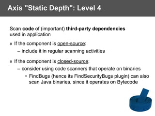 Axis "Static Depth": Level 4
Scan code of (important) third-party dependencies  
used in application
» If the component is open-source:
– include it in regular scanning activities
» If the component is closed-source:
– consider using code scanners that operate on binaries
• FindBugs (hence its FindSecurityBugs plugin) can also  
scan Java binaries, since it operates on Bytecode
 