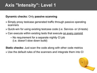 Axis "Intensity": Level 1
Dynamic checks: Only passive scanning
» Simply proxy testcase generated traffic through passive operating
scanners
» Quick-win for using existing testcase code (i.e. Service- or UI-tests)
» Can execute within existing tests that execute on every commit
– No requirement for a separate nightly CI job
(i.e. doesn’t slow down build)
 
Static checks: Just scan the code along with other code metrics
» Use the default rules of the scanners and integrate them into CI
 