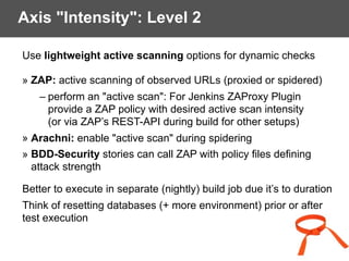 Axis "Intensity": Level 2
Use lightweight active scanning options for dynamic checks
» ZAP: active scanning of observed URLs (proxied or spidered)
– perform an "active scan": For Jenkins ZAProxy Plugin
provide a ZAP policy with desired active scan intensity
(or via ZAP’s REST-API during build for other setups)
» Arachni: enable "active scan" during spidering
» BDD-Security stories can call ZAP with policy files defining
attack strength
Better to execute in separate (nightly) build job due it’s to duration
Think of resetting databases (+ more environment) prior or after
test execution
 