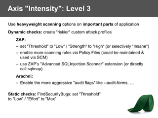 Axis "Intensity": Level 3
Use heavyweight scanning options on important parts of application
Dynamic checks: create "riskier" custom attack profiles
ZAP:
– set "Threshold" to "Low" / "Strength" to "High" (or selectively "Insane")
– enable more scanning rules via Policy Files (could be maintained &
used via SCM)
– use ZAP’s "Advanced SQLInjection Scanner" extension (or directly
call sqlmap)
Arachni:
– Enable the more aggressive "audit flags" like --audit-forms, …
Static checks: FindSecurityBugs: set "Threshold" 
to "Low" / "Effort" to "Max"
 