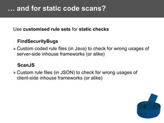 … and for static code scans?
Use customised rule sets for static checks
FindSecurityBugs
» Custom coded rule files (in Java) to check for wrong usages of  
server-side inhouse frameworks (or alike)
ScanJS
» Custom rule files (in JSON) to check for wrong usages of
client-side inhouse frameworks (or alike)
 