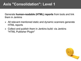 Axis "Consolidation": Level 1
Generate human-readable (HTML) reports from tools and link
them in Jenkins
» All relevant mentioned static and dynamic scanners generate
HTML reports
» Collect and publish them in Jenkins build: via Jenkins  
"HTML Publisher Plugin" 
 