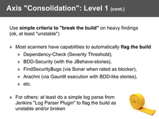 Axis "Consolidation": Level 1 (cont.)
Use simple criteria to "break the build" on heavy findings  
(ok, at least "unstable") 
» Most scanners have capabilities to automatically flag the build
» Dependency-Check (Severity Threshold),
» BDD-Security (with the JBehave-stories),
» FindSecurityBugs (via Sonar when rated as blocker),
» Arachni (via Gauntlt execution with BDD-like stories),
» etc. 
» For others: at least do a simple log parse from  
Jenkins "Log Parser Plugin" to flag the build as  
unstable and/or broken
 