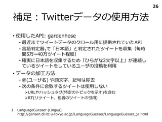 補足：Twitterデータの使用方法
• 使用したAPI: gardenhose
⁃ 最近までツイートデータのクロール用に提供されていたAPI
⁃ 言語判定器1で「日本語」と判定されたツイートを収集（毎時
間5万~40万ツイート程度）
⁃ 確実に日本語を収集するため「ひらがな2文字以上」が連続し
ているツイートをしているユーザの投稿を利用
• データの加工方法
⁃ ＠(ユーザ名) や顔文字、記号は除去
⁃ 次の条件に合致するツイートは使用しない
URLやハッシュタグ(特定のトピックを示す)を含む
RT(リツイート、他者のツイートの引用)
26
1. LanguageGuesser (Lingua)
http://gensen.dl.itc.u-tokyo.ac.jp/LanguageGuesser/LanguageGuesser_ja.html
 