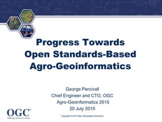 ®
Progress Towards
Open Standards-Based
Agro-Geoinformatics
George Percivall
Chief Engineer and CTO, OGC
Agro-Geoinformatics 2015
20 July 2015
Copyright © 2015 Open Geospatial Consortium
 