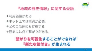✤ 利用価値がある
✤ ネット上では索引が必要．
✤ どの自治体にも存在する
✤ 歴史には必ず繋がりがある．
17
『地域の歴史情報』に関する仮説
繋がりを可視化することができれば
『新たな気付き』が生まれる
 