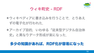 ✤ ウィキペディアに書き込みを行うことで，とりあえ
ずの電子化が行われた．
✤ アーカイブ目的，いわゆる「従来型デジタル自治体
史」と異なりデータ形成が楽になった．
19
ウィキ町史 - RDF
多少の知識があれば，RDF化が容易になった
 