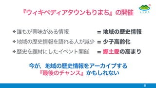 ✤ 誰もが興味がある情報
✤ 地域の歴史情報を語れる人が減少
✤ 歴史を題材にしたイベント開催
8
『ウィキペディアタウンもりまち』の開催
今が，地域の歴史情報をアーカイブする 
『最後のチャンス』かもしれない
= 地域の歴史情報
= 少子高齢化
= 郷土愛の高まり
 
