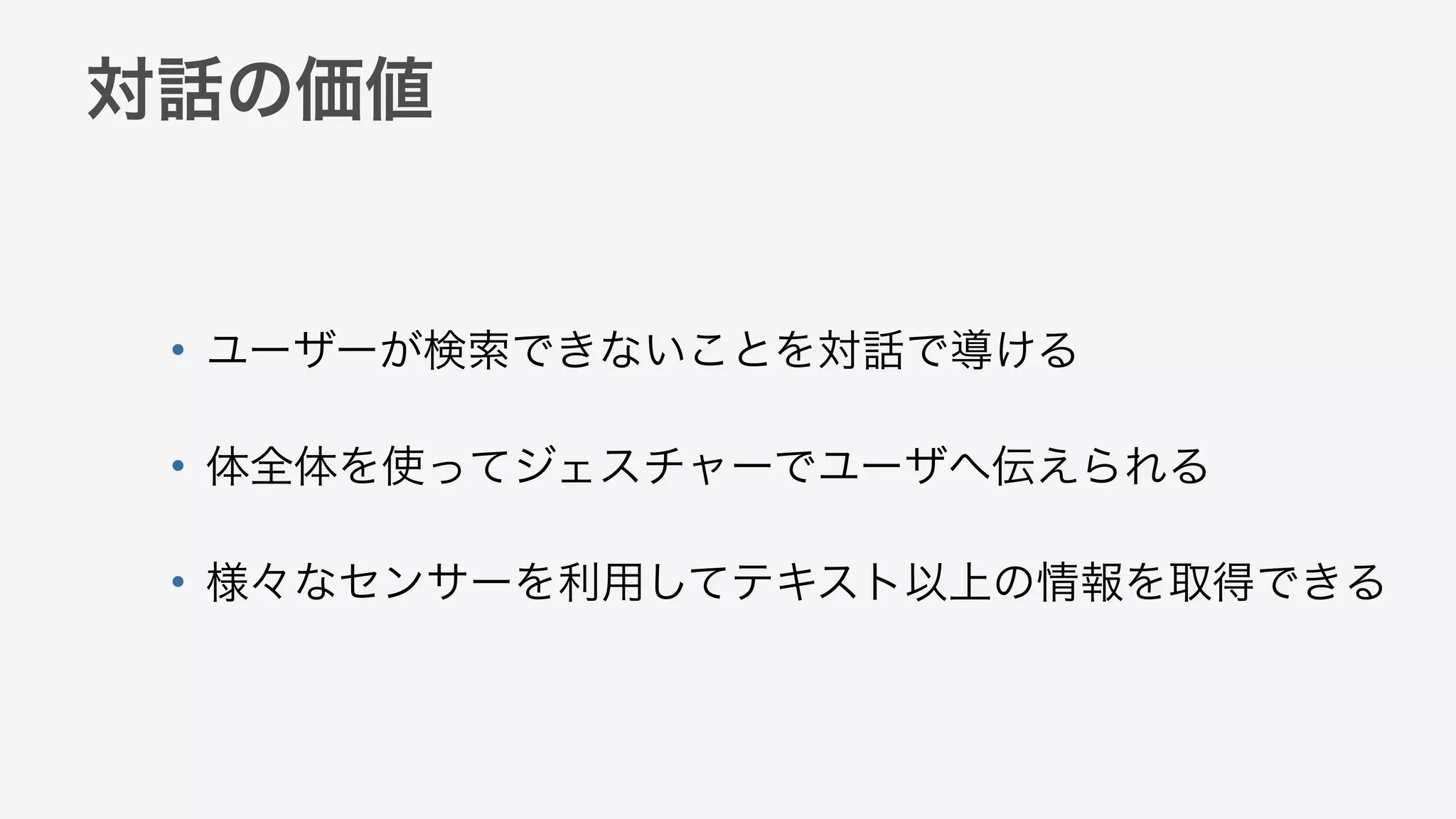 対話の価値
• ユーザーが検索できないことを対話で導ける
• 体全体を使ってジェスチャーでユーザへ伝えられる
• 様々なセンサーを利用してテキスト以上の情報を取得できる
 