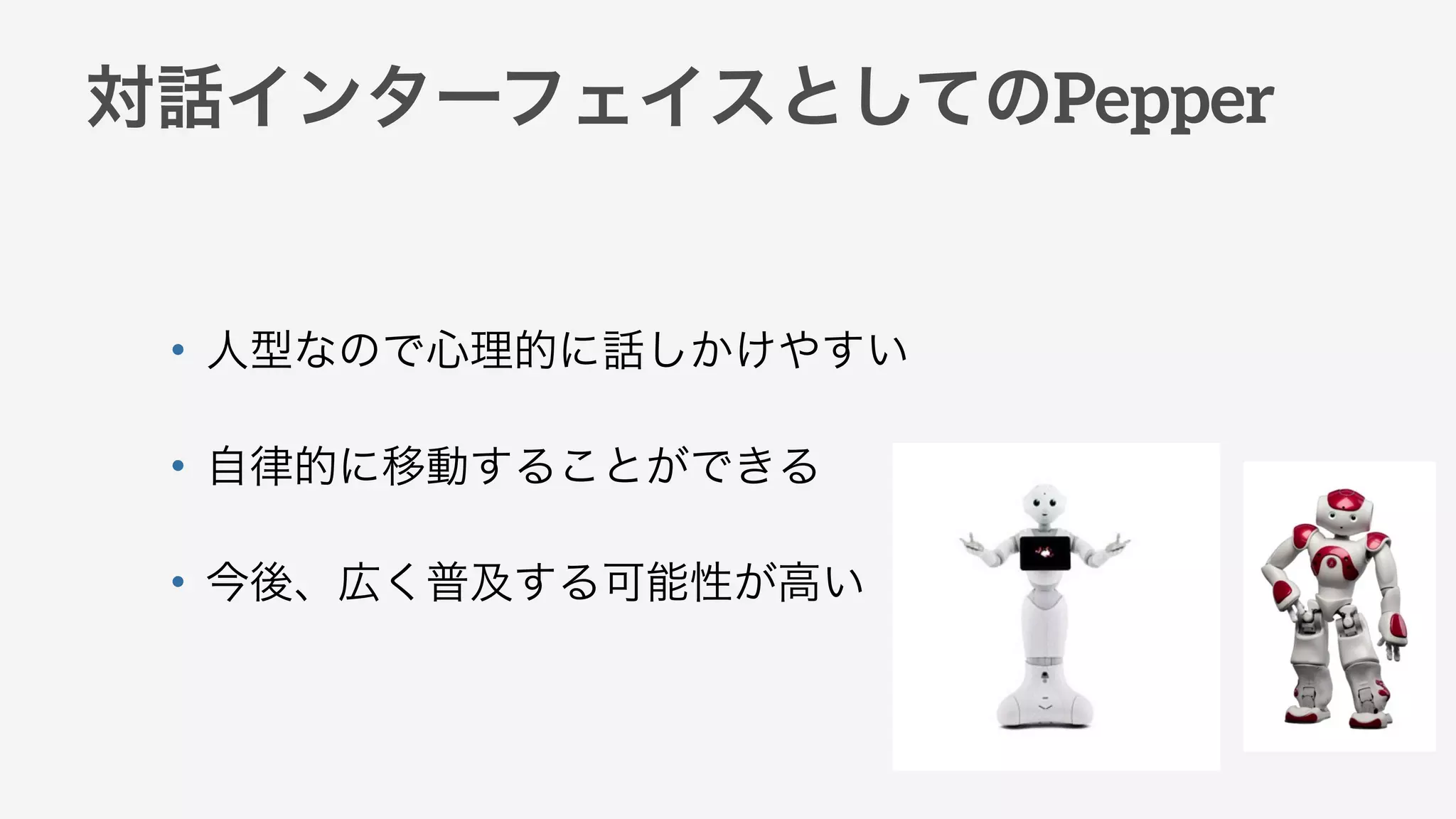 対話インターフェイスとしてのPepper
• 人型なので心理的に話しかけやすい
• 自律的に移動することができる
• 今後、広く普及する可能性が高い
 