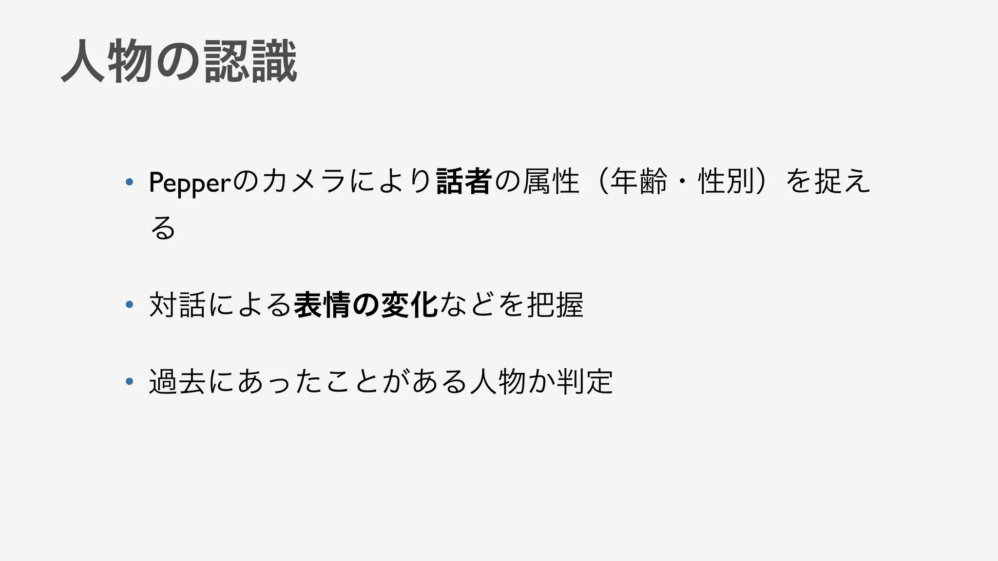 人物の認識
• Pepperのカメラにより話者の属性（年齢・性別）を捉え
る
• 対話による表情の変化などを把握
• 過去にあったことがある人物か判定
 