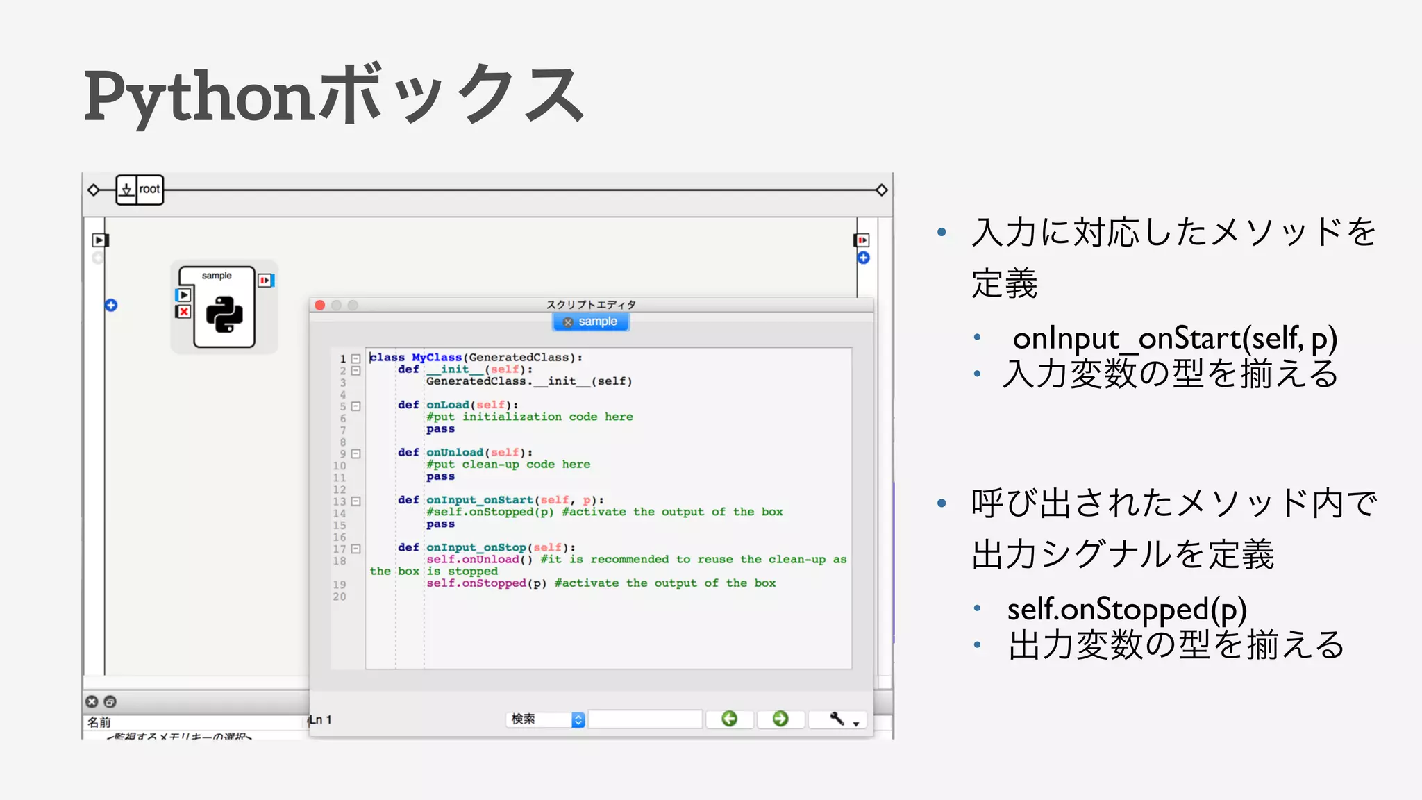 Pythonボックス
• 入力に対応したメソッドを
定義
• onInput_onStart(self, p)
• 入力変数の型を える
• 呼び出されたメソッド内で
出力シグナルを定義
• self.onStopped(p)
• 出力変数の型を える
 