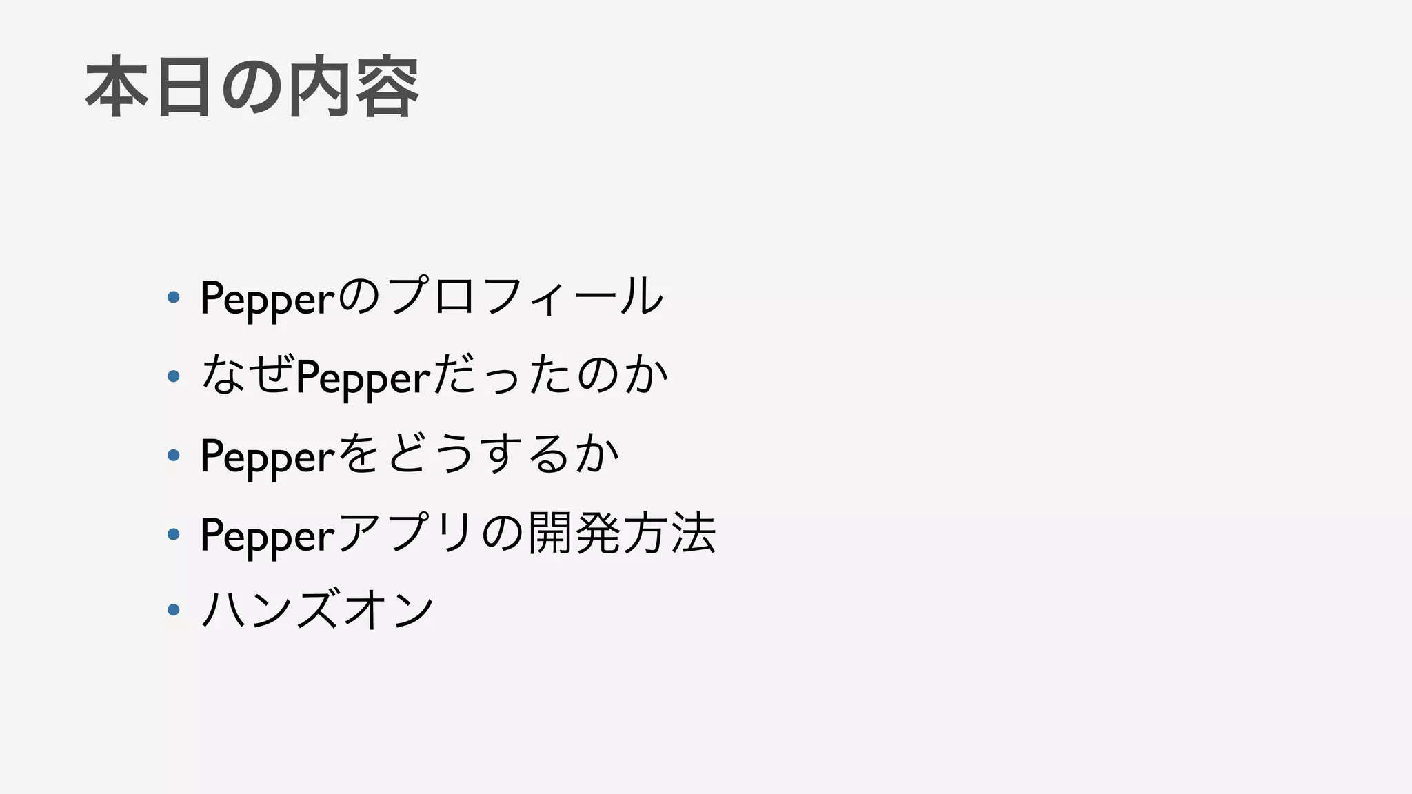 本日の内容
• Pepperのプロフィール
• なぜPepperだったのか
• Pepperをどうするか
• Pepperアプリの開発方法
• ハンズオン
 