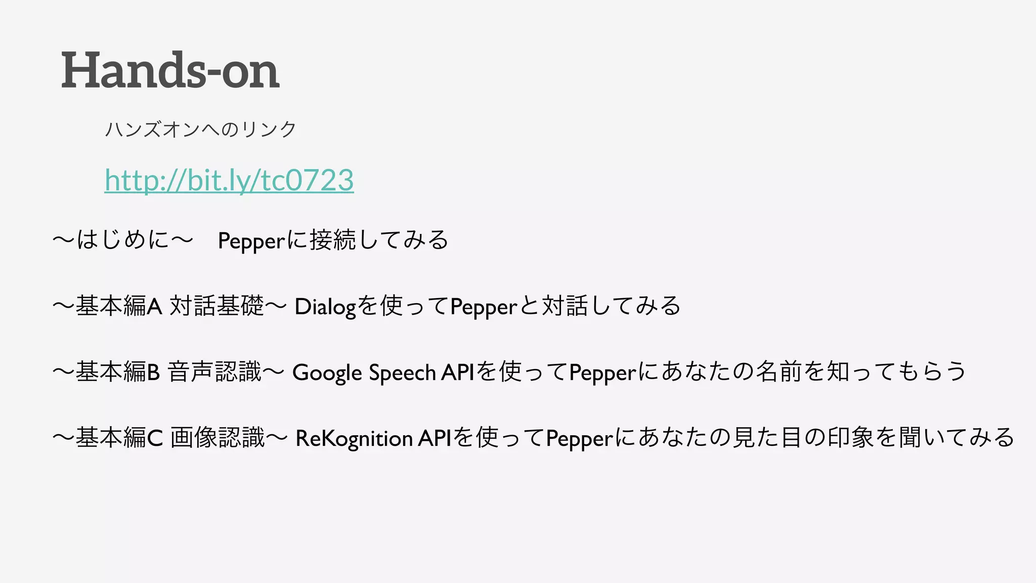 Hands-on
http://bit.ly/tc0723
ハンズオンへのリンク
∼はじめに∼ Pepperに接続してみる
∼基本編A 対話基礎∼ Dialogを使ってPepperと対話してみる
∼基本編B 音声認識∼ Google Speech APIを使ってPepperにあなたの名前を知ってもらう
∼基本編C 画像認識∼ ReKognition APIを使ってPepperにあなたの見た目の印象を聞いてみる
 