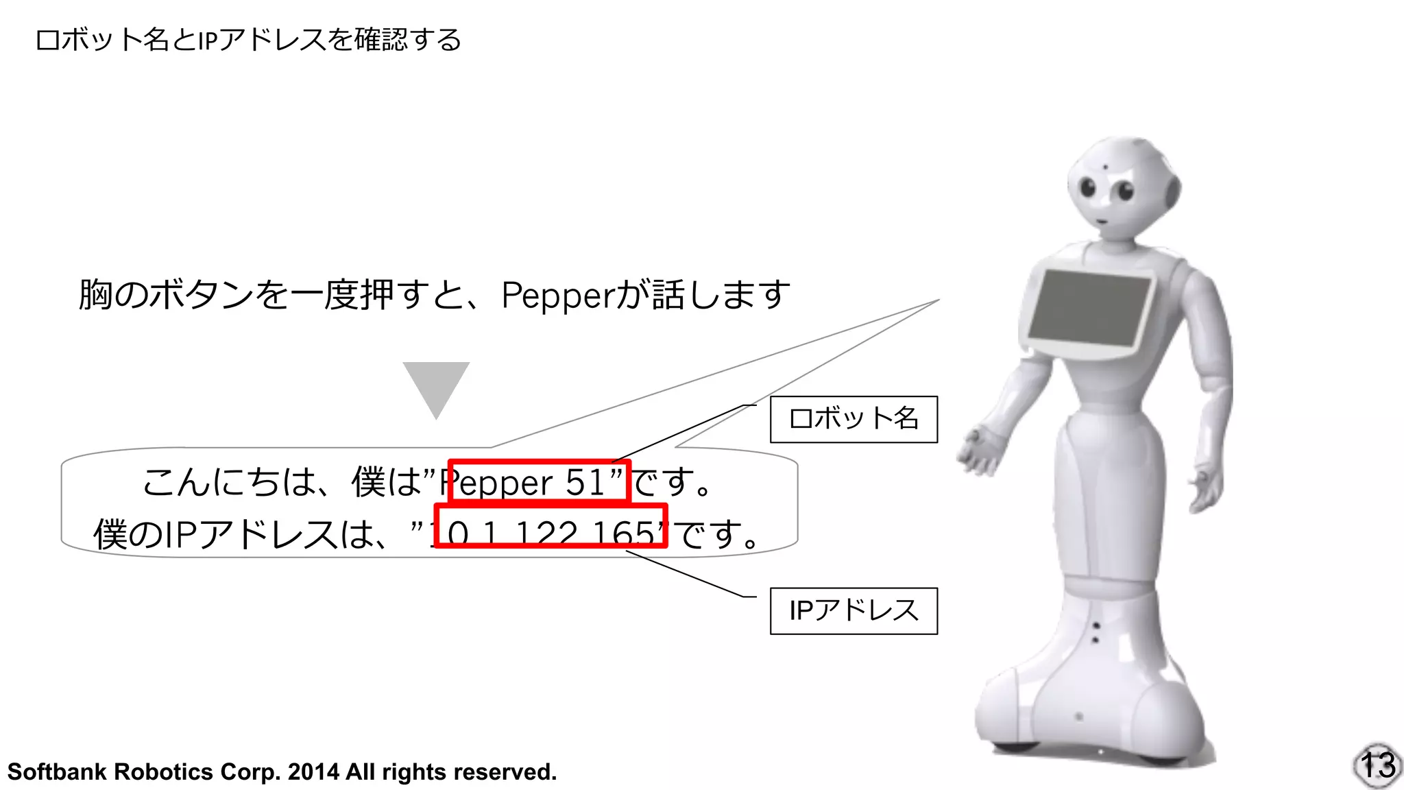Softbank Robotics Corp. 2014 All rights reserved.
ロボット名とIPアドレスを確認する
13
胸のボタンを⼀一度度押すと、Pepperが話します
こんにちは、僕は”Pepper 51”です。  
僕のIPアドレスは、”10.1.122.165”です。
ロボット名
IPアドレス
 