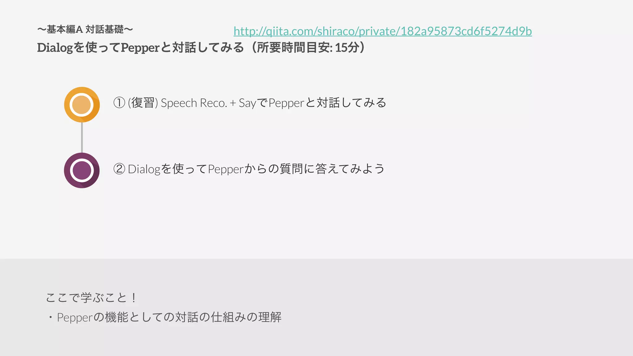 ∼基本編A 対話基礎∼
Dialogを使ってPepperと対話してみる（所要時間目安: 15分）
① (復習) Speech Reco. + SayでPepperと対話してみる
② Dialogを使ってPepperからの質問に答えてみよう
http://qiita.com/shiraco/private/182a95873cd6f5274d9b
ここで学ぶこと！
・Pepperの機能としての対話の仕組みの理解
 