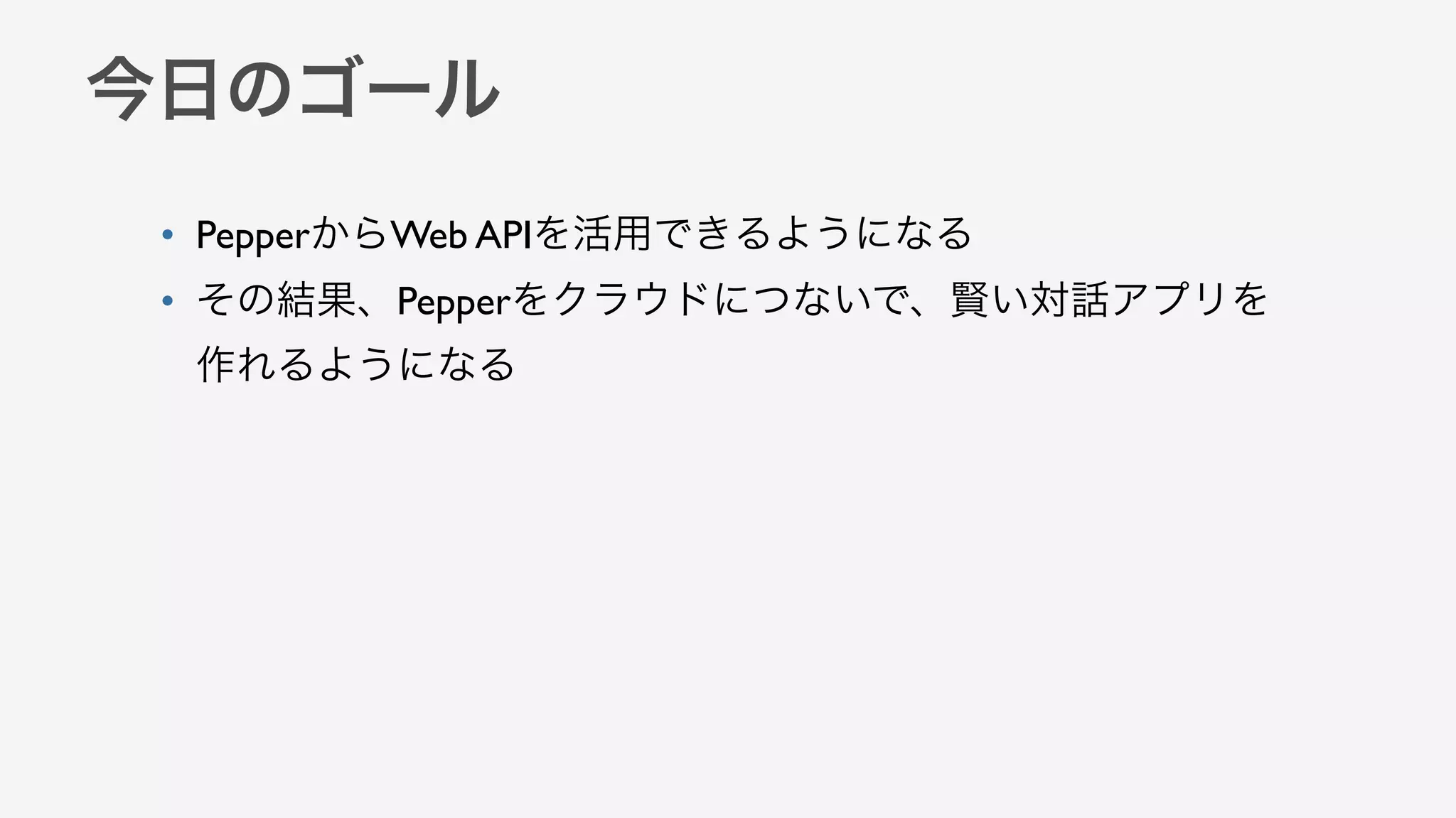 今日のゴール
• PepperからWeb APIを活用できるようになる
• その結果、Pepperをクラウドにつないで、賢い対話アプリを
作れるようになる
 