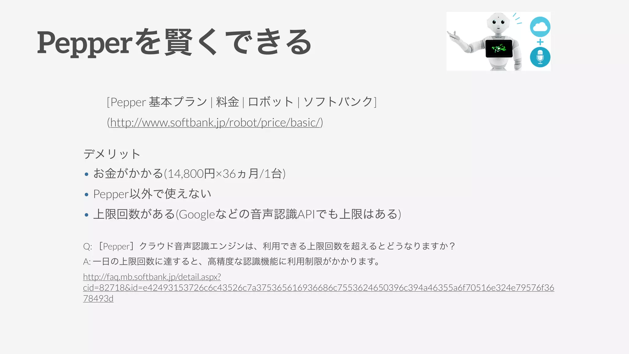 Pepperを賢くできる
[Pepper 基本プラン | 料金 | ロボット | ソフトバンク]
(http://www.softbank.jp/robot/price/basic/)
Q: ［Pepper］クラウド音声認識エンジンは、利用できる上限回数を超えるとどうなりますか？
A: 一日の上限回数に達すると、高精度な認識機能に利用制限がかかります。
http://faq.mb.softbank.jp/detail.aspx?
cid=82718&id=e42493153726c6c43526c7a375365616936686c7553624650396c394a46355a6f70516e324e79576f36
78493d
デメリット
• お金がかかる(14,800円×36ヵ月/1台)
• Pepper以外で使えない
• 上限回数がある(Googleなどの音声認識APIでも上限はある)
 