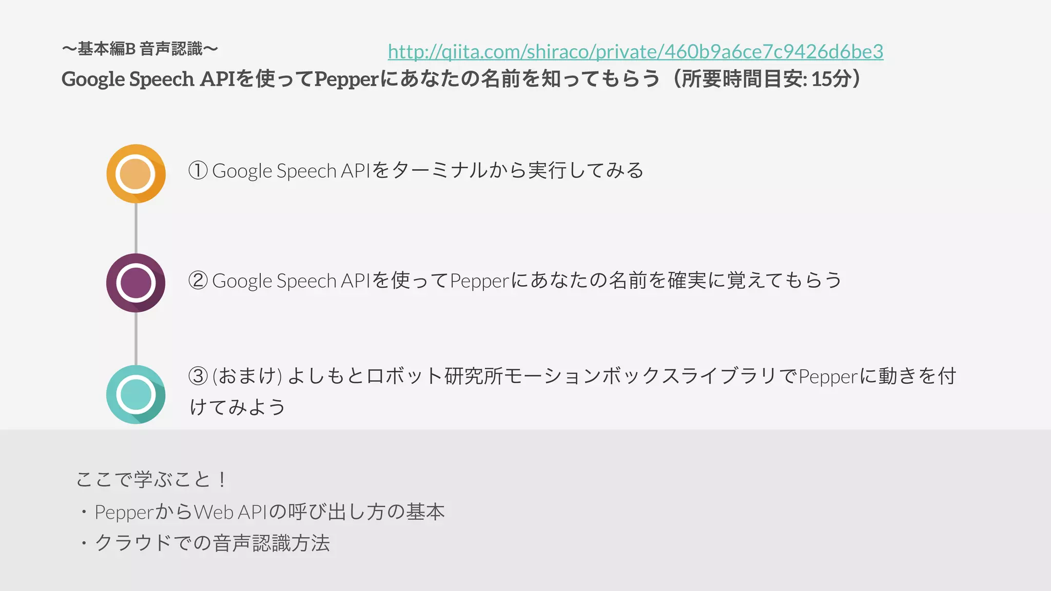 ∼基本編B 音声認識∼
Google Speech APIを使ってPepperにあなたの名前を知ってもらう（所要時間目安: 15分）
① Google Speech APIをターミナルから実行してみる
② Google Speech APIを使ってPepperにあなたの名前を確実に覚えてもらう
③ (おまけ) よしもとロボット研究所モーションボックスライブラリでPepperに動きを付
けてみよう
http://qiita.com/shiraco/private/460b9a6ce7c9426d6be3
ここで学ぶこと！
・PepperからWeb APIの呼び出し方の基本
・クラウドでの音声認識方法
 