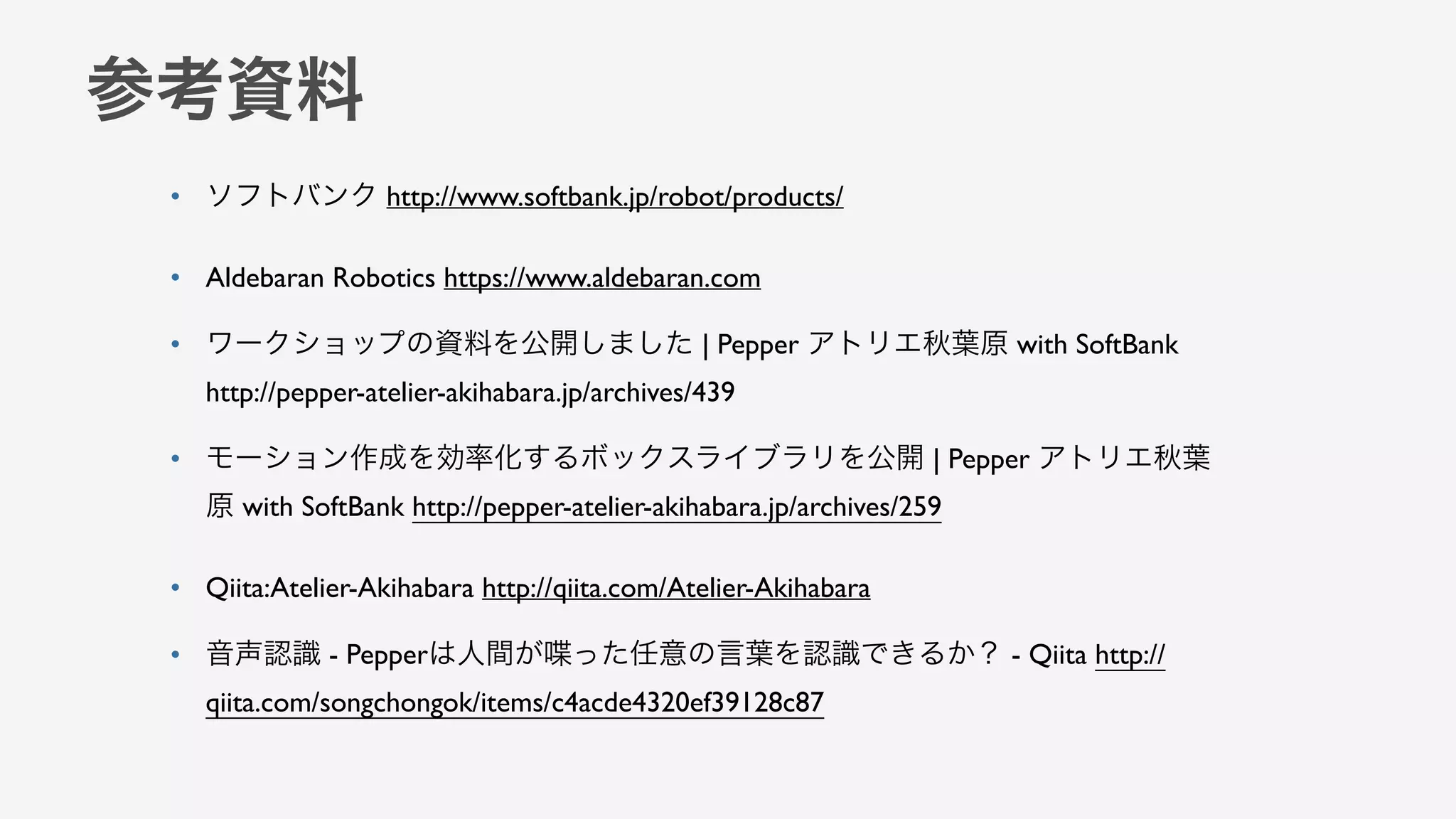 参考資料
• ソフトバンク http://www.softbank.jp/robot/products/
• Aldebaran Robotics https://www.aldebaran.com
• ワークショップの資料を公開しました | Pepper アトリエ秋葉原 with SoftBank
http://pepper-atelier-akihabara.jp/archives/439
• モーション作成を効率化するボックスライブラリを公開 | Pepper アトリエ秋葉
原 with SoftBank http://pepper-atelier-akihabara.jp/archives/259
• Qiita:Atelier-Akihabara http://qiita.com/Atelier-Akihabara
• 音声認識 - Pepperは人間が喋った任意の言葉を認識できるか？ - Qiita http://
qiita.com/songchongok/items/c4acde4320ef39128c87
 