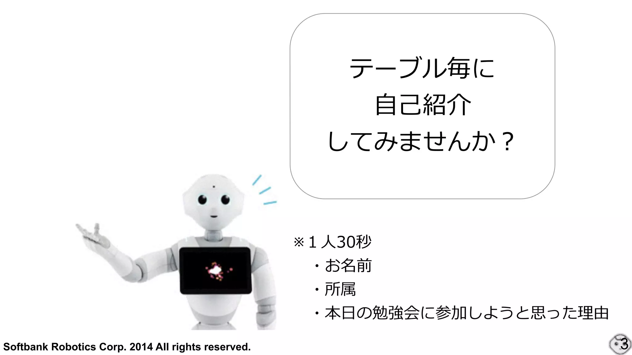 Softbank Robotics Corp. 2014 All rights reserved. 3
テーブル毎に
⾃自⼰己紹介
してみませんか？
※１⼈人30秒  
 　・お名前  
 　・所属  
 　・本⽇日の勉強会に参加しようと思った理理由
 