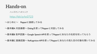 Hands-on
http://bit.ly/tc0723
ϥ󥺥ؤΥ
Ϥˡ?Pepper˽ӾAƤߤ
A ԒA DialogʹäPepperȌԒƤߤ
B JR Google Speech APIʹäPepperˤʤǰ֪äƤ餦
C JR ReKognition APIʹäPepperˤʤҊĿӡƤߤ
 