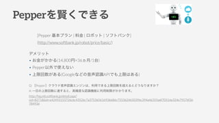 PeppertǤ
[Pepper ץ | Ͻ | ܥå | եȥХ]
(http://www.softbank.jp/robot/price/basic/)
Q: Pepperݥ饦JR󥸥ϡäǤ޻򳬤Ȥɤʤޤ
A: һդ޻_ȡ߾ȤJRCܤޤޤ
http://faq.mb.softbank.jp/detail.aspx?
cid=82718&id=e42493153726c6c43526c7a375365616936686c7553624650396c394a46355a6f70516e324e79576f36
78493d
ǥå
? 𤬤(14,800ҡ36/1̨)
? Pepperʹʤ
? ޻(GoogleʤɤJRAPIǤޤϤ)
 