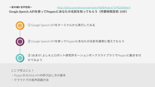 B JR
Google Speech APIʹäPepperˤʤǰ֪äƤ餦ҪrgĿ: 15֣
 Google Speech API򥿩`ߥʥ뤫gФƤߤ
 Google Speech ʱʹäƱʱˤʤǰȷgҙƤ餦
 (ޤ) 褷ȥܥåо`ܥå饤֥Pepper˄Ӥ
Ƥߤ褦
http://qiita.com/shiraco/private/460b9a6ce7c9426d6be3
ѧ֤ȣ
?PepperWeb APIκӳλ
?饦ɤǤJR
 