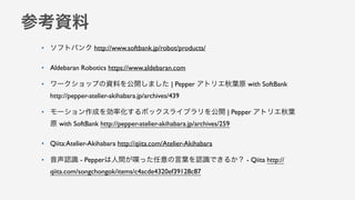 οY
? եȥХ http://www.softbank.jp/robot/products/
? Aldebaran Robotics https://www.aldebaran.com
? `åפYϤ_ޤ | Pepper ȥꥨ~ԭ with SoftBank
http://pepper-atelier-akihabara.jp/archives/439
? `ɤʻܥå饤֥_ | Pepper ȥꥨ~
ԭ with SoftBank http://pepper-atelier-akihabara.jp/archives/259
? Qiita:Atelier-Akihabara http://qiita.com/Atelier-Akihabara
? JR - Pepperg੤ä~JRǤ뤫 - Qiita http://
qiita.com/songchongok/items/c4acde4320ef39128c87
 