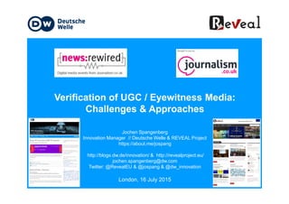 Verification of UGC / Eyewitness Media:Verification of UGC / Eyewitness Media:
Challenges & Approaches
Jochen Spangenberg
Innovation Manager // Deutsche Welle & REVEAL Project
https://about.me/jospang
http://blogs.dw.de/innovation/ & http://revealproject.eu/
jochen.spangenberg@dw.com
Twitter: @RevealEU & @jospang & @dw_innovation
London, 16 July 2015
 