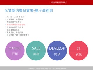Copyright © YUEN FOONG SHOP CO., LTD. All rights reserved
永豐餘消費品實業-電子商務部
• 成 立：2011 年 6 月
• 虛擬通路 / 產品推廣
• 電子商務平台開發
• 導入品牌商品網路經銷
• 永豐餘自營平台經營
• 通路禮贈品採購
• 異業合作 / 廣告交換
• 公益活動 CSR 企業社會責任
MARKET
行銷
SALE
業務
DEVELOP
開發
IT
資訊
經銷服務團隊簡介
 
